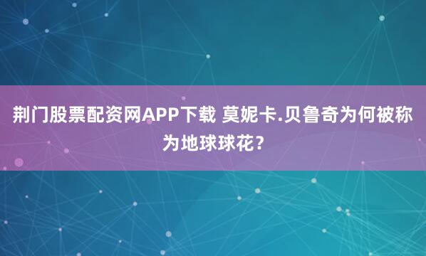 荆门股票配资网APP下载 莫妮卡.贝鲁奇为何被称为地球球花？
