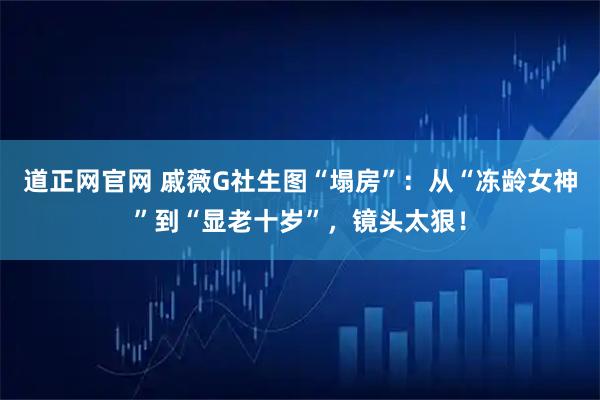 道正网官网 戚薇G社生图“塌房”：从“冻龄女神”到“显老十岁”，镜头太狠！