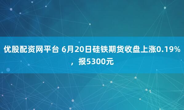 优股配资网平台 6月20日硅铁期货收盘上涨0.19%，报5300元