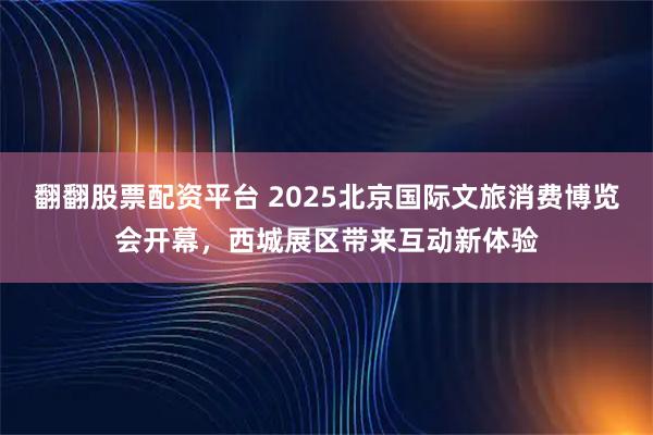 翻翻股票配资平台 2025北京国际文旅消费博览会开幕，西城展区带来互动新体验