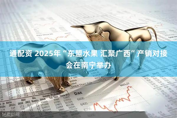 通配资 2025年“东盟水果 汇聚广西”产销对接会在南宁举办