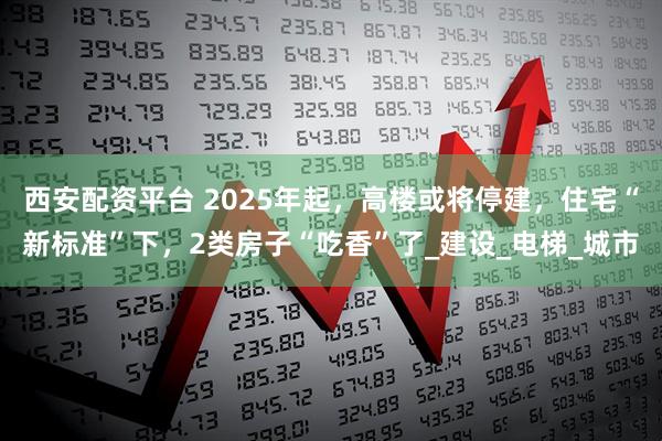 西安配资平台 2025年起，高楼或将停建，住宅“新标准”下，2类房子“吃香”了_建设_电梯_城市