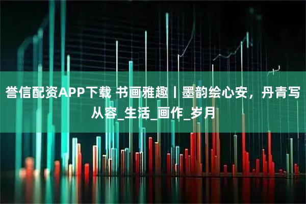 誉信配资APP下载 书画雅趣丨墨韵绘心安，丹青写从容_生活_画作_岁月