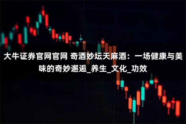 大牛证券官网官网 奇酒妙坛天麻酒：一场健康与美味的奇妙邂逅_养生_文化_功效