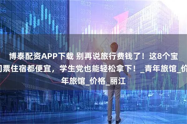 博泰配资APP下载 别再说旅行费钱了！这8个宝藏地，门票住宿都便宜，学生党也能轻松拿下！_青年旅馆_价格_丽江
