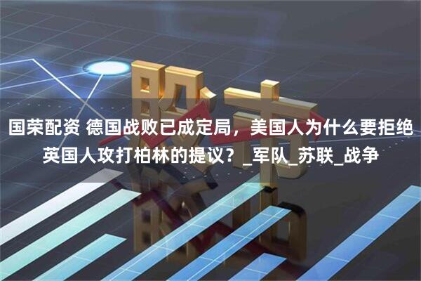 国荣配资 德国战败已成定局，美国人为什么要拒绝英国人攻打柏林的提议？_军队_苏联_战争