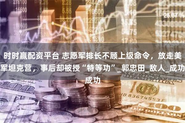 时时赢配资平台 志愿军排长不顾上级命令，放走美军坦克营，事后却被授“特等功”_郭忠田_敌人_成功