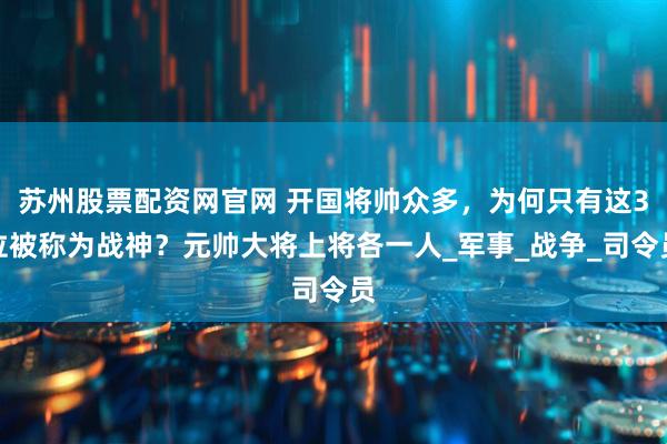 苏州股票配资网官网 开国将帅众多，为何只有这3位被称为战神？元帅大将上将各一人_军事_战争_司令员
