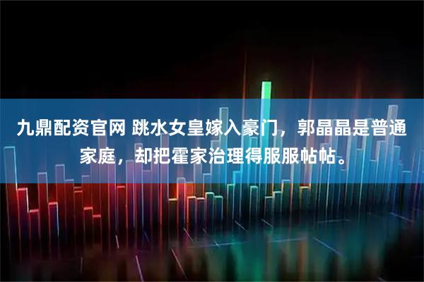 九鼎配资官网 跳水女皇嫁入豪门，郭晶晶是普通家庭，却把霍家治理得服服帖帖。