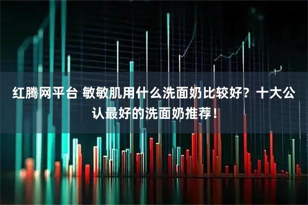 红腾网平台 敏敏肌用什么洗面奶比较好？十大公认最好的洗面奶推荐！