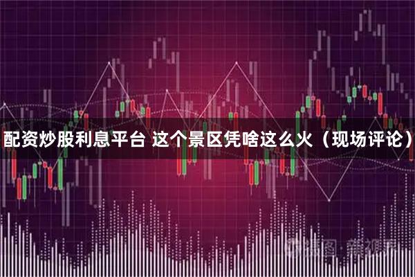 配资炒股利息平台 这个景区凭啥这么火（现场评论）