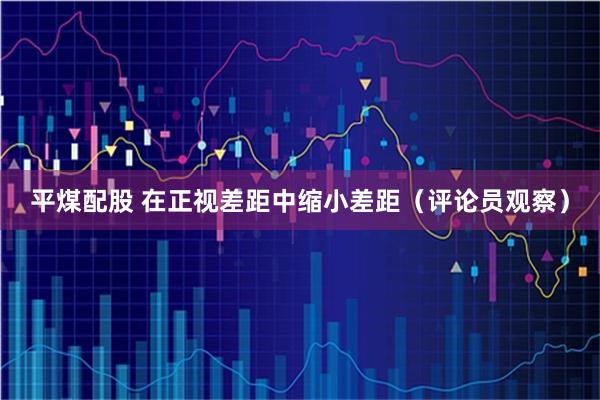 平煤配股 在正视差距中缩小差距（评论员观察）