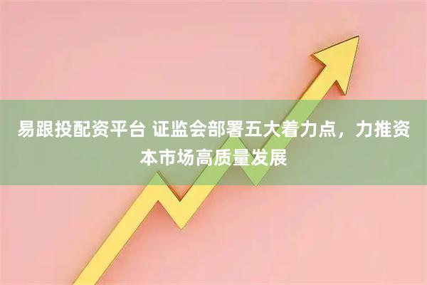易跟投配资平台 证监会部署五大着力点，力推资本市场高质量发展
