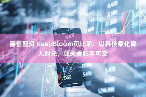 嘉信配资 KeepBloom可比萌：以科技柔化育儿时光，让关爱触手可及