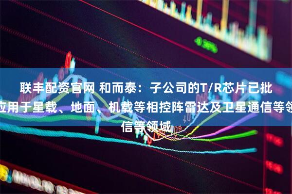 联丰配资官网 和而泰：子公司的T/R芯片已批量应用于星载、地面、机载等相控阵雷达及卫星通信等领域