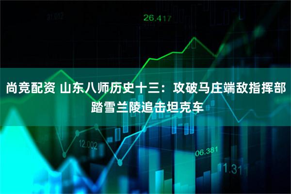 尚竞配资 山东八师历史十三：攻破马庄端敌指挥部 踏雪兰陵追击坦克车