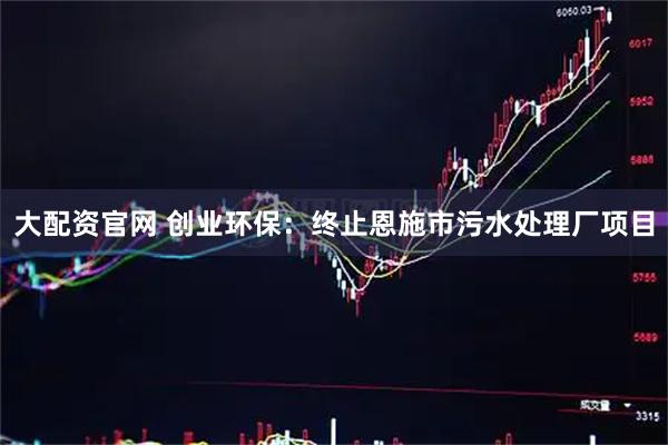 大配资官网 创业环保：终止恩施市污水处理厂项目