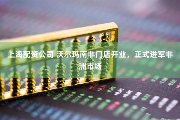 上海配资公司 沃尔玛南非门店开业，正式进军非洲市场