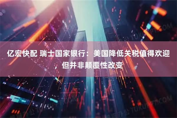 亿宏快配 瑞士国家银行：美国降低关税值得欢迎，但并非颠覆性改变