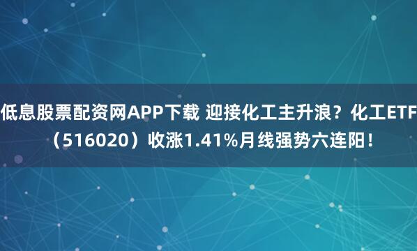 低息股票配资网APP下载 迎接化工主升浪？化工ETF（516020）收涨1.41%月线强势六连阳！