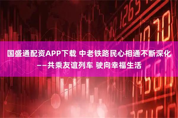 国盛通配资APP下载 中老铁路民心相通不断深化——共乘友谊列车 驶向幸福生活