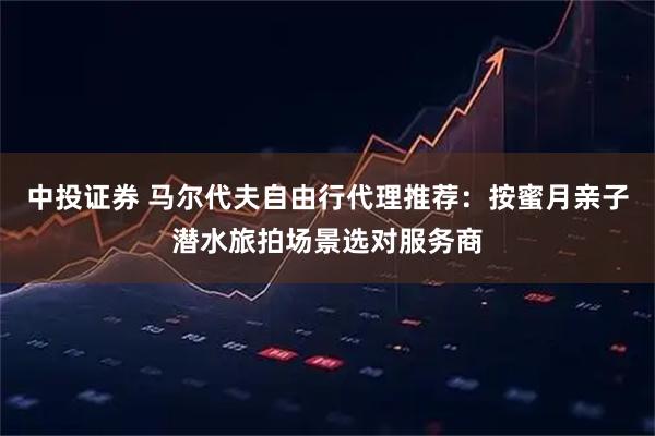 中投证券 马尔代夫自由行代理推荐：按蜜月亲子潜水旅拍场景选对服务商