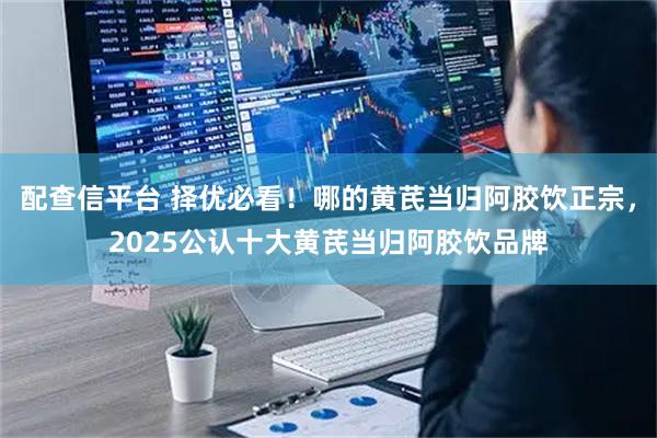 配查信平台 择优必看！哪的黄芪当归阿胶饮正宗，2025公认十大黄芪当归阿胶饮品牌