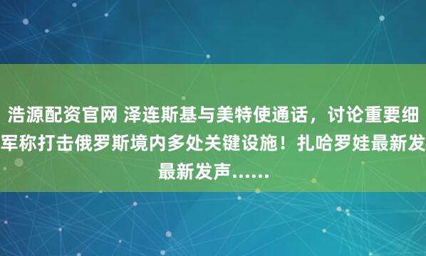 浩源配资官网 泽连斯基与美特使通话，讨论重要细节！乌军称打击俄罗斯境内多处关键设施！扎哈罗娃最新发声......