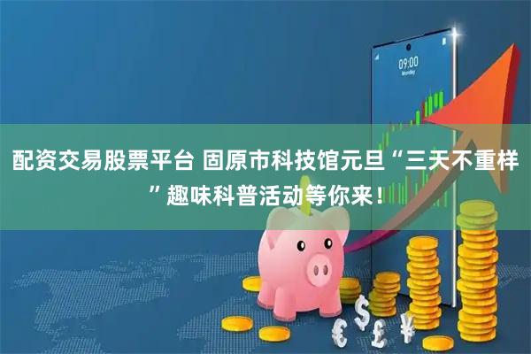 配资交易股票平台 固原市科技馆元旦“三天不重样”趣味科普活动等你来！