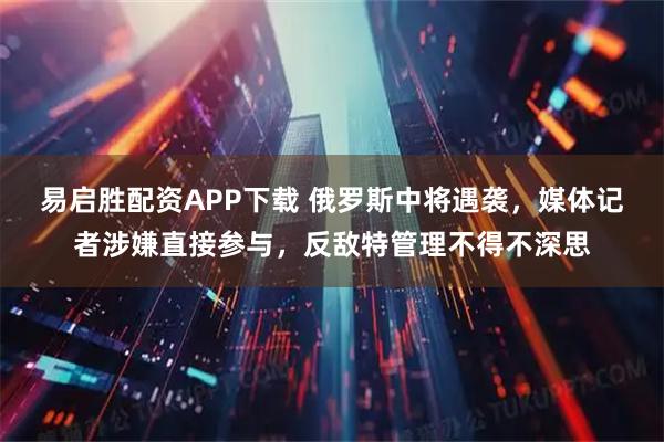 易启胜配资APP下载 俄罗斯中将遇袭，媒体记者涉嫌直接参与，反敌特管理不得不深思