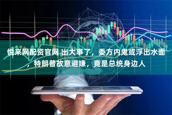 悦来网配资官网 出大事了，委方内鬼或浮出水面，特朗普故意避嫌，竟是总统身边人