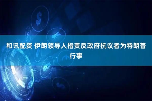 和讯配资 伊朗领导人指责反政府抗议者为特朗普行事