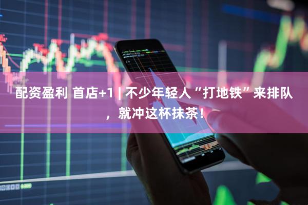 配资盈利 首店+1 | 不少年轻人“打地铁”来排队，就冲这杯抹茶！
