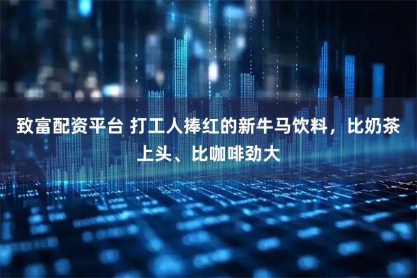 致富配资平台 打工人捧红的新牛马饮料，比奶茶上头、比咖啡劲大