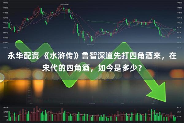 永华配资 《水浒传》鲁智深道先打四角酒来，在宋代的四角酒，如今是多少？
