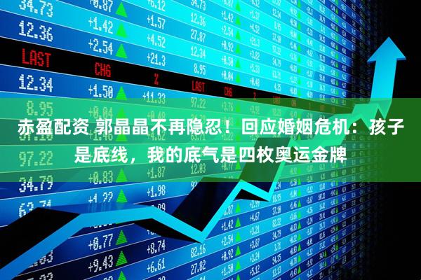 赤盈配资 郭晶晶不再隐忍！回应婚姻危机：孩子是底线，我的底气是四枚奥运金牌