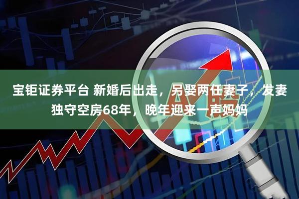 宝钜证券平台 新婚后出走，另娶两任妻子，发妻独守空房68年，晚年迎来一声妈妈