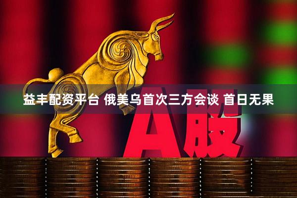 益丰配资平台 俄美乌首次三方会谈 首日无果