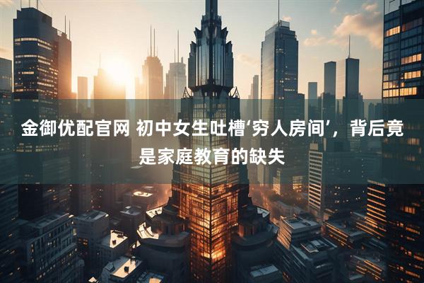 金御优配官网 初中女生吐槽‘穷人房间’，背后竟是家庭教育的缺失