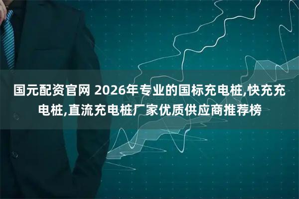 国元配资官网 2026年专业的国标充电桩,快充充电桩,直流充电桩厂家优质供应商推荐榜