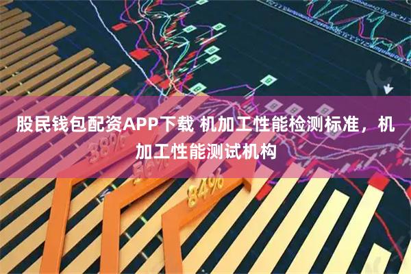 股民钱包配资APP下载 机加工性能检测标准，机加工性能测试机构
