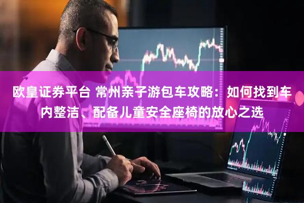欧皇证券平台 常州亲子游包车攻略：如何找到车内整洁、配备儿童安全座椅的放心之选