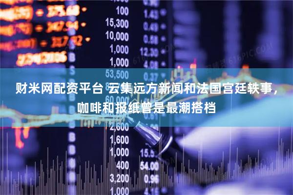 财米网配资平台 云集远方新闻和法国宫廷轶事，咖啡和报纸曾是最潮搭档