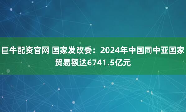 巨牛配资官网 国家发改委：2024年中国同中亚国家贸易额达6741.5亿元
