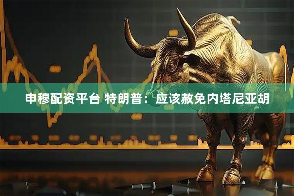 申穆配资平台 特朗普：应该赦免内塔尼亚胡