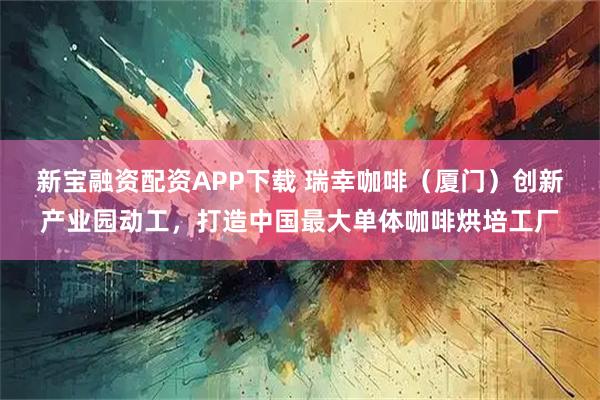 新宝融资配资APP下载 瑞幸咖啡（厦门）创新产业园动工，打造中国最大单体咖啡烘培工厂
