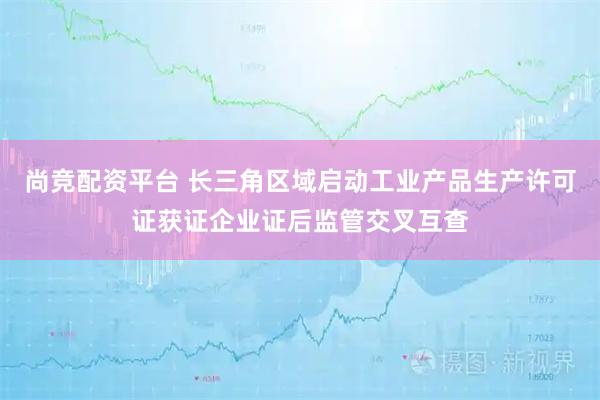 尚竞配资平台 长三角区域启动工业产品生产许可证获证企业证后监管交叉互查