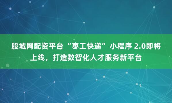 股城网配资平台 “枣工快递” 小程序 2.0即将上线，打造数智化人才服务新平台
