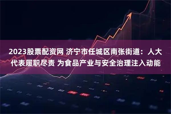 2023股票配资网 济宁市任城区南张街道：人大代表履职尽责 为食品产业与安全治理注入动能