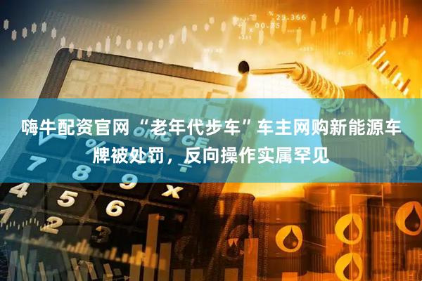 嗨牛配资官网 “老年代步车”车主网购新能源车牌被处罚，反向操作实属罕见
